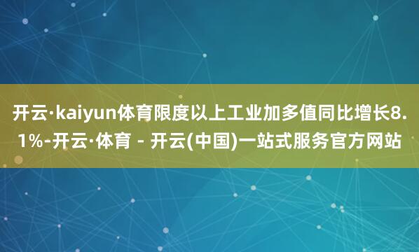 开云·kaiyun体育限度以上工业加多值同比增长8.1%-开云·体育 - 开云(中国)一站式服务官方网站