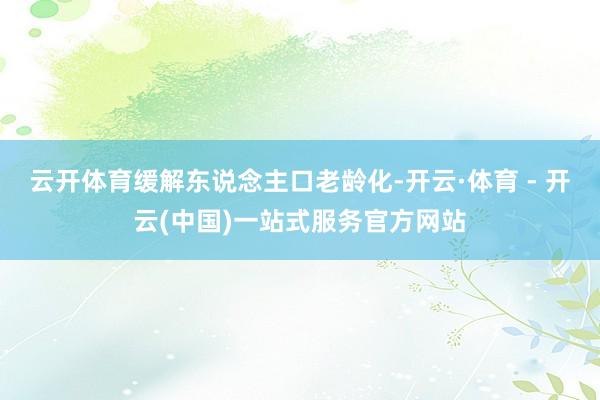 云开体育缓解东说念主口老龄化-开云·体育 - 开云(中国)一站式服务官方网站