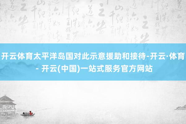 开云体育太平洋岛国对此示意援助和接待-开云·体育 - 开云(中国)一站式服务官方网站