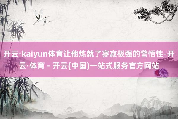开云·kaiyun体育让他炼就了寥寂极强的警悟性-开云·体育 - 开云(中国)一站式服务官方网站