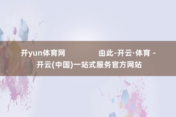 开yun体育网                由此-开云·体育 - 开云(中国)一站式服务官方网站