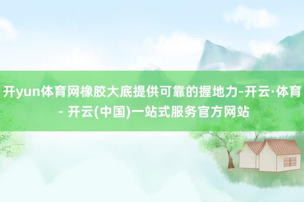 开yun体育网橡胶大底提供可靠的握地力-开云·体育 - 开云(中国)一站式服务官方网站