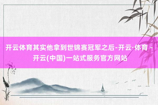 开云体育其实他拿到世锦赛冠军之后-开云·体育 - 开云(中国)一站式服务官方网站