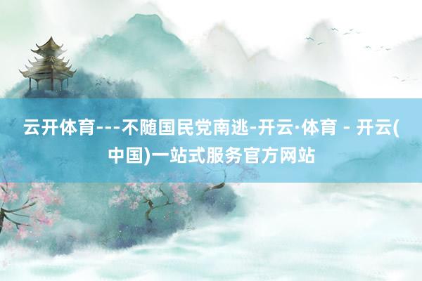 云开体育---不随国民党南逃-开云·体育 - 开云(中国)一站式服务官方网站