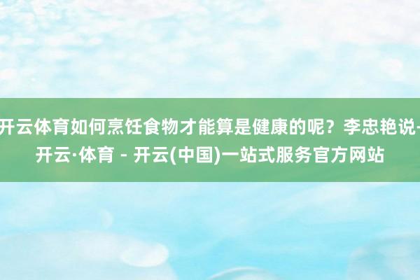 开云体育如何烹饪食物才能算是健康的呢？李忠艳说-开云·体育 - 开云(中国)一站式服务官方网站