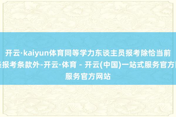 开云·kaiyun体育同等学力东谈主员报考除恰当前四条报考条款外-开云·体育 - 开云(中国)一站式服务官方网站
