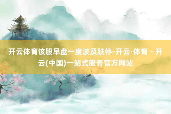 开云体育该股早盘一度波及跌停-开云·体育 - 开云(中国)一站式服务官方网站