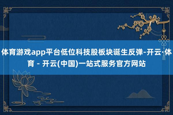 体育游戏app平台低位科技股板块诞生反弹-开云·体育 - 开云(中国)一站式服务官方网站