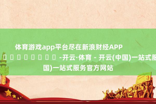 体育游戏app平台尽在新浪财经APP            													-开云·体育 - 开云(中国)一站式服务官方网站