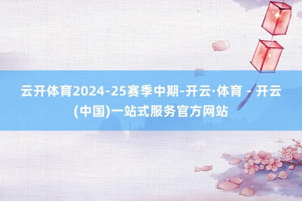 云开体育2024-25赛季中期-开云·体育 - 开云(中国)一站式服务官方网站