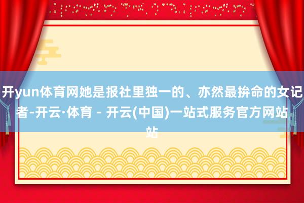 开yun体育网她是报社里独一的、亦然最拚命的女记者-开云·体育 - 开云(中国)一站式服务官方网站