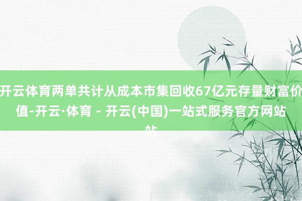开云体育两单共计从成本市集回收67亿元存量财富价值-开云·体育 - 开云(中国)一站式服务官方网站