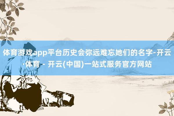 体育游戏app平台历史会弥远难忘她们的名字-开云·体育 - 开云(中国)一站式服务官方网站