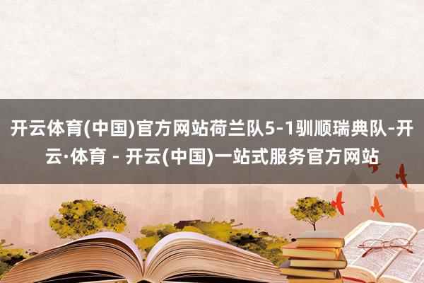 开云体育(中国)官方网站荷兰队5-1驯顺瑞典队-开云·体育 - 开云(中国)一站式服务官方网站