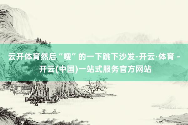 云开体育然后“嗖”的一下跳下沙发-开云·体育 - 开云(中国)一站式服务官方网站