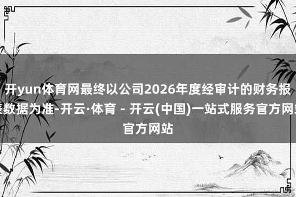 开yun体育网最终以公司2026年度经审计的财务报表数据为准-开云·体育 - 开云(中国)一站式服务官方网站