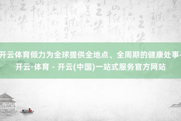 开云体育倾力为全球提供全地点、全周期的健康处事-开云·体育 - 开云(中国)一站式服务官方网站