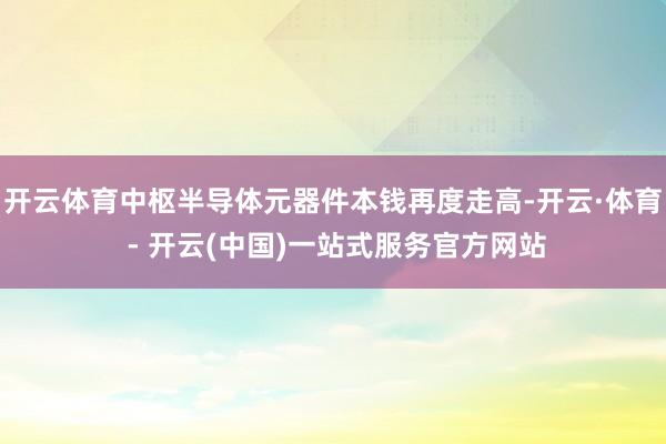 开云体育中枢半导体元器件本钱再度走高-开云·体育 - 开云(中国)一站式服务官方网站