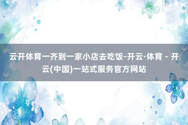 云开体育一齐到一家小店去吃饭-开云·体育 - 开云(中国)一站式服务官方网站