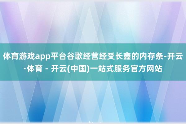 体育游戏app平台谷歌经营经受长鑫的内存条-开云·体育 - 开云(中国)一站式服务官方网站