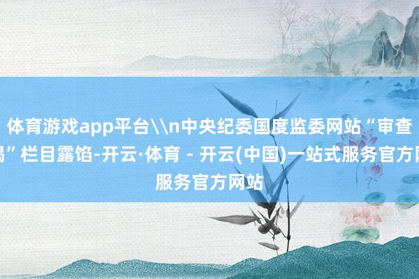 体育游戏app平台\n中央纪委国度监委网站“审查拜谒”栏目露馅-开云·体育 - 开云(中国)一站式服务官方网站