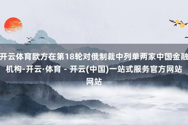 开云体育欧方在第18轮对俄制裁中列单两家中国金融机构-开云·体育 - 开云(中国)一站式服务官方网站