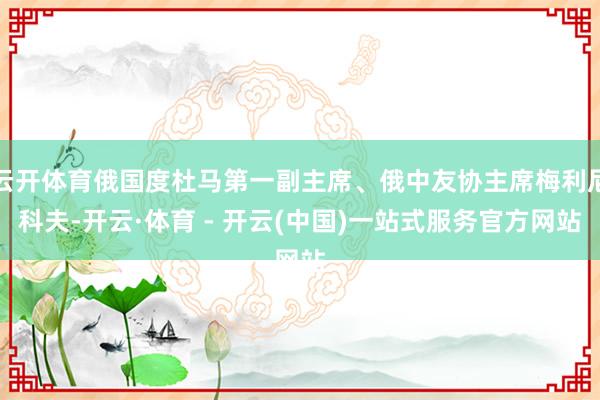 云开体育俄国度杜马第一副主席、俄中友协主席梅利尼科夫-开云·体育 - 开云(中国)一站式服务官方网站