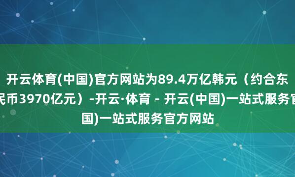 开云体育(中国)官方网站为89.4万亿韩元（约合东说念主民币3970亿元）-开云·体育 - 开云(中国)一站式服务官方网站