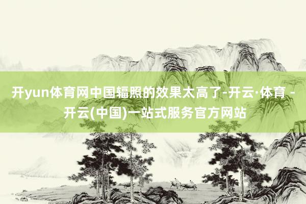 开yun体育网中国辐照的效果太高了-开云·体育 - 开云(中国)一站式服务官方网站