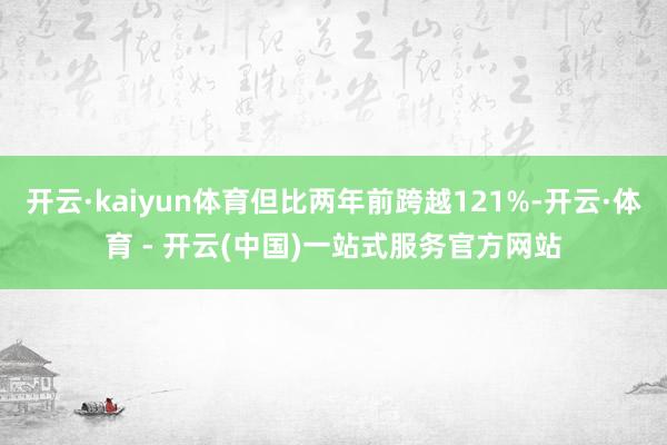 开云·kaiyun体育但比两年前跨越121%-开云·体育 - 开云(中国)一站式服务官方网站