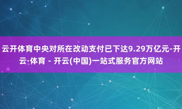 云开体育中央对所在改动支付已下达9.29万亿元-开云·体育 - 开云(中国)一站式服务官方网站