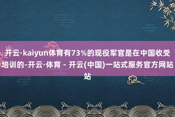 开云·kaiyun体育有73%的现役军官是在中国收受培训的-开云·体育 - 开云(中国)一站式服务官方网站