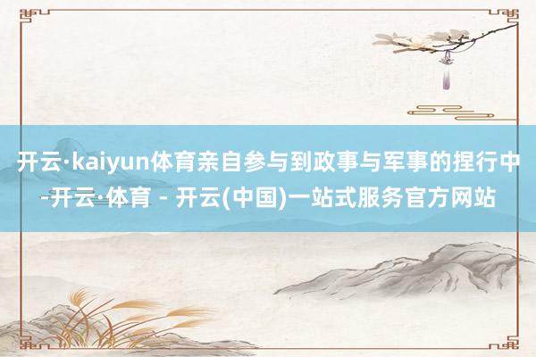 开云·kaiyun体育亲自参与到政事与军事的捏行中-开云·体育 - 开云(中国)一站式服务官方网站