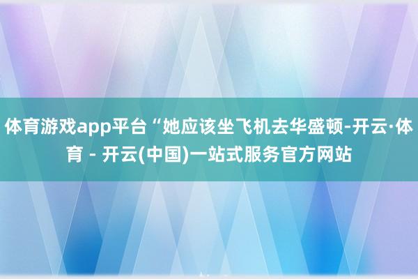 体育游戏app平台“她应该坐飞机去华盛顿-开云·体育 - 开云(中国)一站式服务官方网站