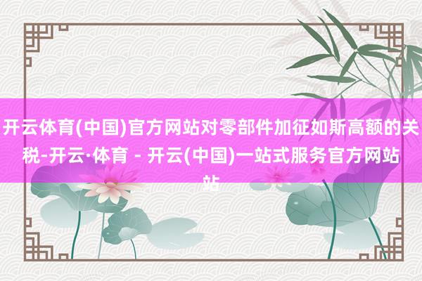 开云体育(中国)官方网站对零部件加征如斯高额的关税-开云·体育 - 开云(中国)一站式服务官方网站