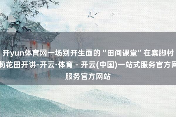 开yun体育网一场别开生面的“田间课堂”在寨脚村茉莉花田开讲-开云·体育 - 开云(中国)一站式服务官方网站