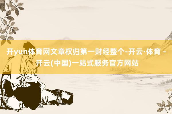 开yun体育网文章权归第一财经整个-开云·体育 - 开云(中国)一站式服务官方网站