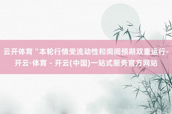云开体育　　“本轮行情受流动性和阛阓预期双重运行-开云·体育 - 开云(中国)一站式服务官方网站