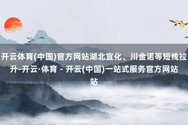 开云体育(中国)官方网站湖北宜化、川金诺等短线拉升-开云·体育 - 开云(中国)一站式服务官方网站