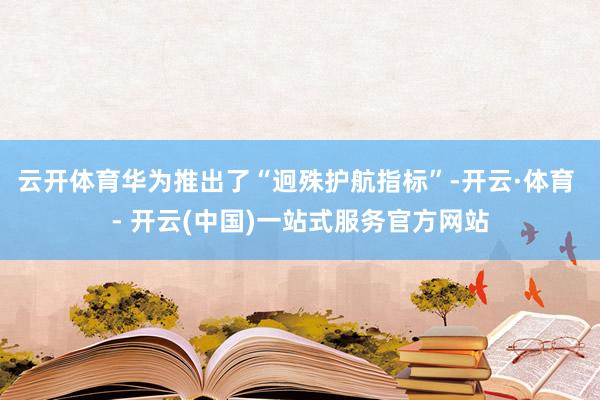 云开体育华为推出了“迥殊护航指标”-开云·体育 - 开云(中国)一站式服务官方网站