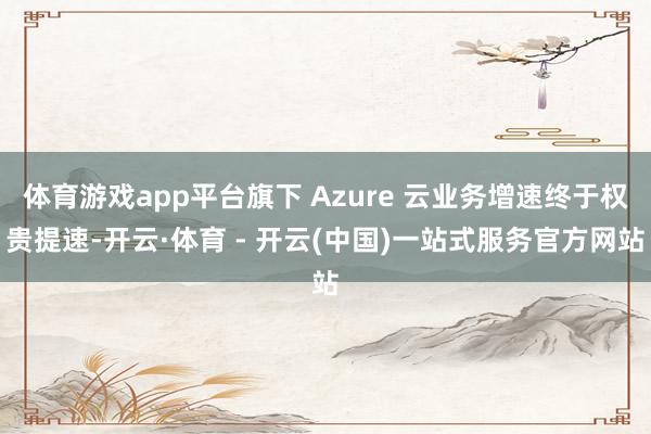 体育游戏app平台旗下 Azure 云业务增速终于权贵提速-开云·体育 - 开云(中国)一站式服务官方网站