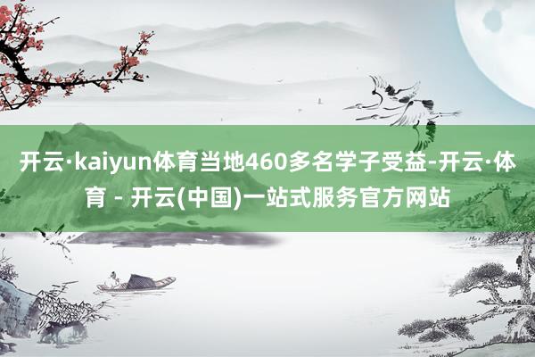 开云·kaiyun体育当地460多名学子受益-开云·体育 - 开云(中国)一站式服务官方网站