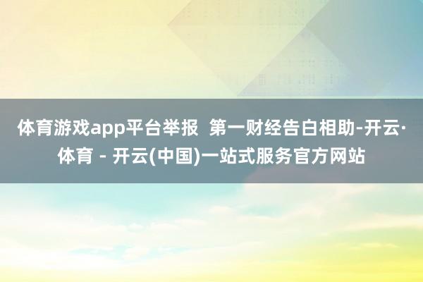 体育游戏app平台举报  第一财经告白相助-开云·体育 - 开云(中国)一站式服务官方网站
