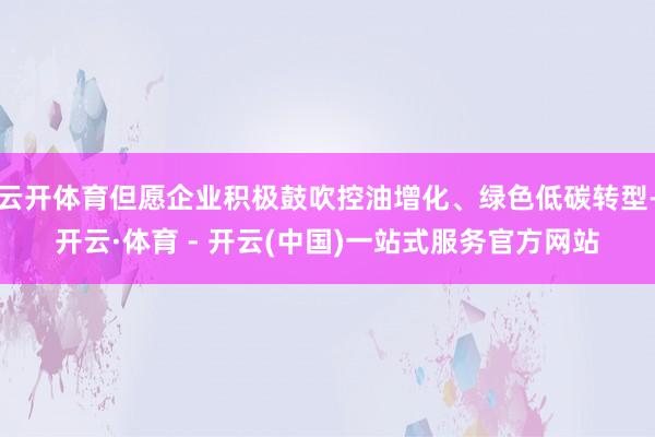 云开体育但愿企业积极鼓吹控油增化、绿色低碳转型-开云·体育 - 开云(中国)一站式服务官方网站