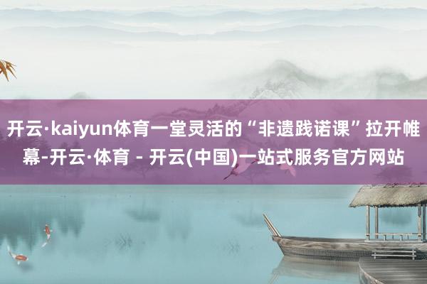 开云·kaiyun体育一堂灵活的“非遗践诺课”拉开帷幕-开云·体育 - 开云(中国)一站式服务官方网站