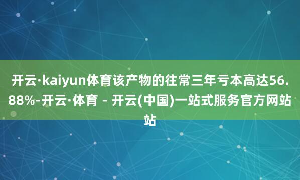 开云·kaiyun体育该产物的往常三年亏本高达56.88%-开云·体育 - 开云(中国)一站式服务官方网站
