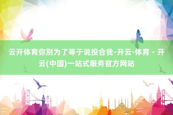云开体育你别为了等于说投合我-开云·体育 - 开云(中国)一站式服务官方网站