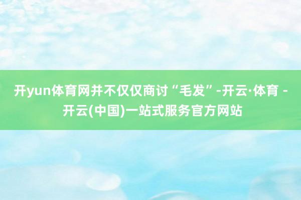 开yun体育网并不仅仅商讨“毛发”-开云·体育 - 开云(中国)一站式服务官方网站