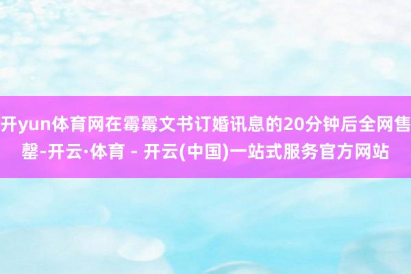 开yun体育网在霉霉文书订婚讯息的20分钟后全网售罄-开云·体育 - 开云(中国)一站式服务官方网站
