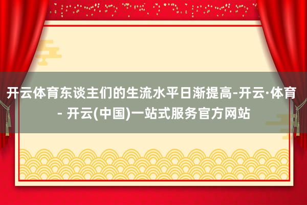 开云体育东谈主们的生流水平日渐提高-开云·体育 - 开云(中国)一站式服务官方网站